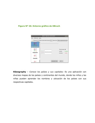 Figura Nº 20. Entorno gráfico de KBruch




KGeography – Conoce los países y sus capitales: Es una aplicación con
diversos mapas de los países y continentes del mundo, donde los niños y las
niñas pueden aprender los nombres y ubicación de los países con sus
respectivas capitales.
 
