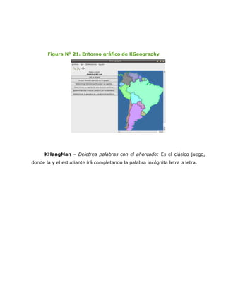 Figura Nº 21. Entorno gráfico de KGeography




      KHangMan – Deletrea palabras con el ahorcado: Es el clásico juego,
donde la y el estudiante irá completando la palabra incógnita letra a letra.
 