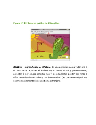Figura Nº 22. Entorno gráfico de KHangMan




KLettres – Aprendiendo el alfabeto: Es una aplicación para ayudar a la o
el   estudiante   aprender el alfabeto en un nuevo idioma y posteriormente,
aprender a leer sílabas sencillas. Los y las estudiantes pueden ser niños o
niñas desde los dos (02) años y medio o un adulto (a), que desee adquirir co-
nocimientos elementales de un idioma extranjero.
 