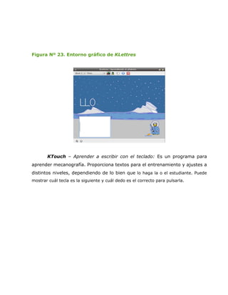 Figura Nº 23. Entorno gráfico de KLettres




       KTouch – Aprender a escribir con el teclado: Es un programa para
aprender mecanografía. Proporciona textos para el entrenamiento y ajustes a
distintos niveles, dependiendo de lo bien que lo haga la o el estudiante. Puede
mostrar cuál tecla es la siguiente y cuál dedo es el correcto para pulsarla.
 