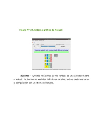 Figura Nº 24. Entorno gráfico de Ktouch




      Kverbos – Aprende las formas de los verbos: Es una aplicación para
el estudio de las formas verbales del idioma español, incluso podemos hacer
la comparación con un idioma extranjero.
 