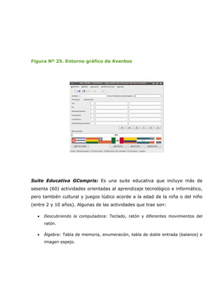 Figura Nº 25. Entorno gráfico de Kverbos




Suite Educativa GCompris: Es una suite educativa que incluye más de
sesenta (60) actividades orientadas al aprendizaje tecnológico e informático,
pero también cultural y juegos lúdico acorde a la edad de la niña o del niño
(entre 2 y 10 años). Algunas de las actividades que trae son:

  •   Descubriendo la computadora: Teclado, ratón y diferentes movimientos del
      ratón.

  •   Álgebra: Tabla de memoria, enumeración, tabla de doble entrada (balance) e
      imagen espejo.
 