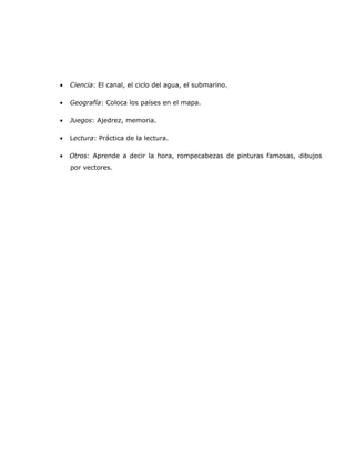 •   Ciencia: El canal, el ciclo del agua, el submarino.

•   Geografía: Coloca los países en el mapa.

•   Juegos: Ajedrez, memoria.

•   Lectura: Práctica de la lectura.

•   Otros: Aprende a decir la hora, rompecabezas de pinturas famosas, dibujos
    por vectores.
 