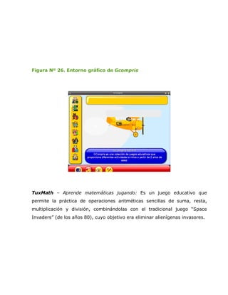 Figura Nº 26. Entorno gráfico de Gcompris




TuxMath – Aprende matemáticas jugando: Es un juego educativo que
permite la práctica de operaciones aritméticas sencillas de suma, resta,
multiplicación y división, combinándolas con el tradicional juego “Space
Invaders” (de los años 80), cuyo objetivo era eliminar alienígenas invasores.
 