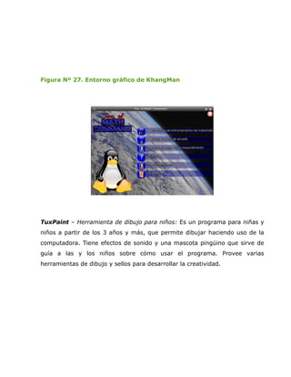 Figura Nº 27. Entorno gráfico de KhangMan




TuxPaint – Herramienta de dibujo para niños: Es un programa para niñas y
niños a partir de los 3 años y más, que permite dibujar haciendo uso de la
computadora. Tiene efectos de sonido y una mascota pingüino que sirve de
guía a las y los niños sobre cómo usar el programa. Provee varias
herramientas de dibujo y sellos para desarrollar la creatividad.
 
