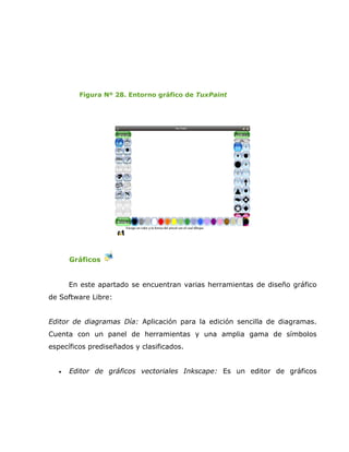 Figura Nº 28. Entorno gráfico de TuxPaint




       Gráficos


       En este apartado se encuentran varias herramientas de diseño gráfico
de Software Libre:


Editor de diagramas Día: Aplicación para la edición sencilla de diagramas.
Cuenta con un panel de herramientas y una amplia gama de símbolos
específicos prediseñados y clasificados.


   •   Editor de gráficos vectoriales Inkscape: Es un editor de gráficos
 