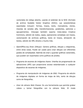 vectoriales de código abierto, usando el estándar de la W3C (formato
    de archivo Scalable Vector Graphics (SVG)). Las características
    soportadas   incluyen:    formas,    trazos,    texto,   marcadores,       clones,
    mezclas de canales alfa, transformaciones, gradientes, patrones y
    agrupamientos.   Inkscape      también     soporta       meta-datos    Creative
    Commons, edición de nodos, capas, operaciones complejas con trazos,
    vectorización de archivos gráficos, texto en trazos, alineación de
    textos, edición de XML directo y mucho más.


•   OpenOffice.org Draw (Dibujo): Genera gráficos, dibujos y diagramas,
    entre otras cosas. Puede ser usado para crear dibujos con diferentes
    grados de complejidad. Además de crear y guardar gráficos vectoriales,
    que pueden ser exportados como gráficos de píxeles.


•   Programa de escaneo de imágenes Xsane: Interfaz de programación de
    aplicaciones (API) que proporciona acceso estandarizado a cualquier
    dispositivo de escaneo de imágenes.


•   Programa de manipulación de imágenes de GNU: Programa de edición
    de imágenes digitales en forma de mapa de bits, tanto de dibujos
    como de fotografías.


•   Visor de cámara Web Cheese: Es una herramienta que permite grabar
    videos   y   tomar     fotografías   con   la    cámara      Web.     El    modo
 