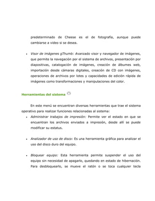 predeterminado   de     Cheese   es   el   de   fotografía,   aunque   puede
      cambiarse a video si se desea.


  •   Visor de imágenes gThumb: Avanzado visor y navegador de imágenes,
      que permite la navegación por el sistema de archivos, presentación por
      diapositivas, catalogación de imágenes, creación de álbumes web,
      importación desde cámaras digitales, creación de CD con imágenes,
      operaciones de archivos por lotes y capacidades de edición rápida de
      imágenes como transformaciones y manipulaciones del color.



Herramientas del sistema


      En este menú se encuentran diversas herramientas que trae el sistema
operativo para realizar funciones relacionadas al sistema:
  •   Administrar trabajos de impresión: Permite ver el estado en que se
      encuentran los archivos enviados a impresión, desde allí se puede
      modificar su estatus.


  •   Analizador de uso de disco: Es una herramienta gráfica para analizar el
      uso del disco duro del equipo.


  •   Bloquear equipo: Esta herramienta permite suspender el uso del
      equipo sin necesidad de apagarlo, quedando en estado de hibernación.
      Para desbloquearlo, se mueve el ratón o se toca cualquier tecla
 