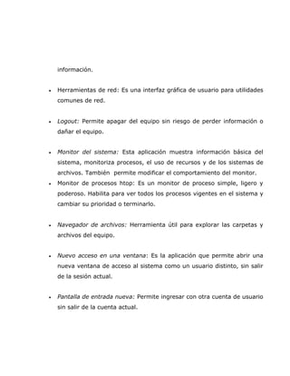 información.


•   Herramientas de red: Es una interfaz gráfica de usuario para utilidades
    comunes de red.


•   Logout: Permite apagar del equipo sin riesgo de perder información o
    dañar el equipo.


•   Monitor del sistema: Esta aplicación muestra información básica del
    sistema, monitoriza procesos, el uso de recursos y de los sistemas de
    archivos. También permite modificar el comportamiento del monitor.
•   Monitor de procesos htop: Es un monitor de proceso simple, ligero y
    poderoso. Habilita para ver todos los procesos vigentes en el sistema y
    cambiar su prioridad o terminarlo.


•   Navegador de archivos: Herramienta útil para explorar las carpetas y
    archivos del equipo.


•   Nuevo acceso en una ventana: Es la aplicación que permite abrir una
    nueva ventana de acceso al sistema como un usuario distinto, sin salir
    de la sesión actual.


•   Pantalla de entrada nueva: Permite ingresar con otra cuenta de usuario
    sin salir de la cuenta actual.
 