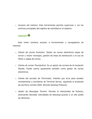 •   Sucesos del sistema: Esta herramienta permite supervisar y ver los
      archivos principales del registro de actividad en el sistema.



      Internet


      Este menú contiene accesos a herramientas y navegadores de
Internet:


  •   Cliente de correo Evolution: Gestor de correo electrónico capaz de
      enviar y recibir mensajes, gestión de listas de distribución y el uso de
      filtros y reglas de correo.


  •   Cliente de correo Thunderbird: Es un gestor de correos de la fundación
      Mozilla. Puede usarse igualmente también como gestor de correo
      electrónico.


  •   Cliente del servidor de Terminales: Interfaz que sirve para acceder
      remotamente a servidores de Terminal Server, siguiendo el protocolo
      de escritorio remoto (RDP, Remote Desktop Protocol).


  •   Gestor de descargas Torrent: Permite el intercambio de ficheros,
      alcanzando elevadas velocidades de descarga gracias a un alto grado
      de eficiencia.
 