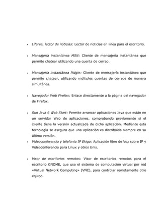 •   Liferea, lector de noticias: Lector de noticias en línea para el escritorio.


•   Mensajería instantánea MSN: Cliente de mensajería instantánea que
    permite chatear utilizando una cuenta de correo.


•   Mensajería instantánea Pidgin: Cliente de mensajería instantánea que
    permite chatear, utilizando múltiples cuentas de correos de manera
    simultánea.


•   Navegador Web Firefox: Enlace directamente a la página del navegador
    de Firefox.


•   Sun Java 6 Web Start: Permite arrancar aplicaciones Java que están en
    un servidor Web de aplicaciones, comprobando previamente si el
    cliente tiene la versión actualizada de dicha aplicación. Mediante esta
    tecnología se asegura que una aplicación es distribuida siempre en su
    última versión.
•   Videoconferencia y telefonía IP Ekiga: Aplicación libre de Voz sobre IP y
    Videoconferencia para Linux y otros Unix.


•   Visor de escritorios remotos: Visor de escritorios remotos para el
    escritorio GNOME, que usa el sistema de computación virtual por red
    «Virtual Network Computing» (VNC), para controlar remotamente otro
    equipo.
 