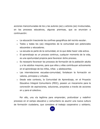 acciones mancomunadas de los y las autores (as) y actores (as) involucradas,
en       los   procesos   educativos,   algunas   premisas,   que   se   enuncian   a
continuación:


     •    La educación trasciende los confines geográficos del recinto escolar.
     •    Todos y todas los (as) integrantes de la comunidad son potenciales
          educandos y educadores.
     •    La escuela es parte de la comunidad, en la que debe hacer vida activa.
     •    El aprendizaje es un proceso continuo, cualquier momento de la vida,
          es una oportunidad propicia para favorecer dicho proceso.
     •    Es necesario favorecer los procesos de formación de la población adulta
          y a los adultos mayores, para que ellos y ellas contribuyan activamente
          en el aprendizaje de los niños, niñas y adolescentes.
     •    Las interrelaciones escuelas-comunidad, fortalecen la formación en
          valores, principios y virtudes.
     •    Desde este contexto, la Comunidad de Aprendizaje, en el Proyecto
          Educativo Integral Comunitario (PEIC), poseen un mecanismo para la
          concreción de aspiraciones, soluciones, proyectos a través de acciones
          en y para el colectivo.


          Por ello, una vía legítima para emprender, profundizar y redefinir
procesos en el campo educativo y comunitario es asumir una nueva cultura
de formación ciudadana, que considere el trabajo cooperativo y solidario;

                                            22
 