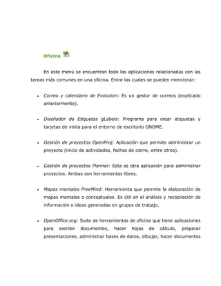 Oficina


      En este menú se encuentran todo las aplicaciones relacionadas con las
tareas más comunes en una oficina. Entre las cuales se pueden mencionar:


  •   Correo y calendario de Evolution: Es un gestor de correos (explicado
      anteriormente).


  •   Diseñador de Etiquetas gLabels: Programa para crear etiquetas y
      tarjetas de visita para el entorno de escritorio GNOME.


  •   Gestión de proyectos OpenProj: Aplicación que permite administrar un
      proyecto (inicio de actividades, fechas de cierre, entre otros).


  •   Gestión de proyectos Planner: Esta es otra aplicación para administrar
      proyectos. Ambas son herramientas libres.


  •   Mapas mentales FreeMind: Herramienta que permite la elaboración de
      mapas mentales o conceptuales. Es útil en el análisis y recopilación de
      información o ideas generadas en grupos de trabajo.


  •   OpenOffice.org: Suite de herramientas de oficina que tiene aplicaciones
      para   escribir   documentos,    hacer   hojas   de    cálculo,    preparar
      presentaciones, administrar bases de datos, dibujar, hacer documentos
 