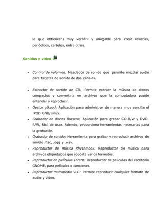 lo que obtienes") muy versátil y amigable para crear revistas,
      periódicos, carteles, entre otros.



Sonidos y video



  •   Control de volumen: Mezclador de sonido que permite mezclar audio
      para tarjetas de sonido de dos canales.


  •   Extractor de sonido de CD: Permite extraer la música de discos
      compactos y convertirla en archivos que la computadora puede
      entender y reproducir.
  •   Gestor gtkpod: Aplicación para administrar de manera muy sencilla el
      IPOD GNU/Linux.
  •   Grabador de discos Brasero: Aplicación para grabar CD-R/W y DVD-
      R/W, fácil de usar. Además, proporciona herramientas necesarias para
      la grabación.
  •   Grabador de sonido: Herramienta para grabar y reproducir archivos de
      sonido .flac, .ogg y .wav.
  •   Reproductor de música Rhythmbox: Reproductor de música para
      archivos etiquetados que soporta varios formatos.
  •   Reproductor de películas Totem: Reproductor de películas del escritorio
      GNOME, para películas o canciones.
  •   Reproductor multimedia VLC: Permite reproducir cualquier formato de
      audio y video.
 