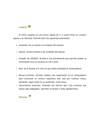 Lugares



       El menú Lugares es una forma rápida de ir a varios sitios en nuestro
equipo y la red local. Permite abrir los siguientes elementos:


   •   Carpetas: Es un acceso a la carpeta del usuario.


   •   Equipo: Acceso directo a las unidades del equipo.


   •   Creador de CD/DVD: Accede a una herramienta que permite grabar la
       información que se necesita en CD o DVD.


   •   Red: Es el acceso a la red a la que está conectada la computadora.


   •   Buscar archivos: Permite realizar una exploración en la computadora
       para encontrar un archivo específico bien sea por nombre, fecha,
       ubicación, algún texto en el contenido, entre otros.
   •   Documentos recientes: Presenta los últimos diez (10) archivos que
       hayan sido trabajados, permiten el acceso a ellos rápidamente.



       Sistema
 
