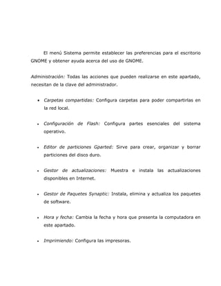 El menú Sistema permite establecer las preferencias para el escritorio
GNOME y obtener ayuda acerca del uso de GNOME.


Administración: Todas las acciones que pueden realizarse en este apartado,
necesitan de la clave del administrador.


  •   Carpetas compartidas: Configura carpetas para poder compartirlas en
      la red local.


  •   Configuración de Flash: Configura partes esenciales del sistema
      operativo.


  •   Editor de particiones Gparted: Sirve para crear, organizar y borrar
      particiones del disco duro.


  •   Gestor de actualizaciones: Muestra e instala las actualizaciones
      disponibles en Internet.


  •   Gestor de Paquetes Synaptic: Instala, elimina y actualiza los paquetes
      de software.


  •   Hora y fecha: Cambia la fecha y hora que presenta la computadora en
      este apartado.


  •   Imprimiendo: Configura las impresoras.
 