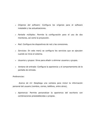 •   Orígenes del software: Configura los orígenes para el software
      instalable y las actualizaciones.


  •   Pantalla múltiples: Permite la configuración para el uso de dos
      monitores, así como la proyección.


  •   Red: Configura los dispositivos de red y las conexiones.


  •   Servicios: En este menú se configura los servicios que se ejecuten
      cuando se inicia el sistema.


  •   Usuarios y grupos: Sirve para añadir o eliminar usuarios y grupos.


  •   Ventana de entrada: Configura la apariencia y el comportamiento de la
      pantalla de entrada.


Preferencias:


      Acerca de mí: Despliega una ventana para incluir la información
personal del usuario (nombre, correo, teléfono, entre otros).


  •   Apariencia: Permite personalizar la apariencia del escritorio con
      combinaciones preestablecidas o propias.
 