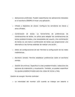 •   Aplicaciones preferidas: Pueden especificarse las aplicaciones deseadas
      en el escritorio GNOME al iniciar una aplicación.


  •   Cifrado y depósitos de claves: Configura los servidores de claves y
      otros cifrados.


  •   Combinación       de   teclas:   La   herramienta   de   preferencias   de
      combinaciones de teclas, se utiliza para adaptar las combinaciones de
      teclas predeterminadas a las necesidades del usuario. Una combinación
      de teclas es una tecla o combinación de teclas que proporcionan una
      alternativa a las formas estándar de realizar una acción.


  •   Editor de configuraciones de red: Permite la configuración de las redes
      inalámbricas.


  •   Escritorio remoto: Permite establecer preferencias sobre el escritorio
      remoto.


  •   Gestión de archivos: Especifica la vista predeterminada y selecciona las
      opciones de ordenación y visualización. También, se pueden especificar
      los ajustes predeterminados para las vistas de íconos y lista.


Gestión de energía: Permite controlar:


  •   La intensidad del monitor LCD cuando se trabaja con batería o
 