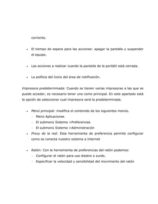 corriente.


  •   El tiempo de espera para las acciones: apagar la pantalla y suspender
      el equipo.


  •   Las acciones a realizar cuando la pantalla de la portátil está cerrada.


  •   La política del ícono del área de notificación.


Impresora predeterminada: Cuando se tienen varias impresoras a las que se
puede acceder, es necesario tener una como principal. En este apartado está
la opción de seleccionar cual impresora será la predeterminada.


  •   Menú principal: modifica el contenido de los siguientes menús.
      ◦   Menú Aplicaciones
      ◦   El submenú Sistema >Preferencias
      ◦   El submenú Sistema >Administración
  •   Proxy de la red: Esta herramienta de preferencia permite configurar
      como se conecta nuestro sistema a Internet


  •   Ratón: Con la herramienta de preferencias del ratón podemos:
      ◦   Configurar el ratón para uso diestro o zurdo.
      ◦   Especificar la velocidad y sensibilidad del movimiento del ratón
 