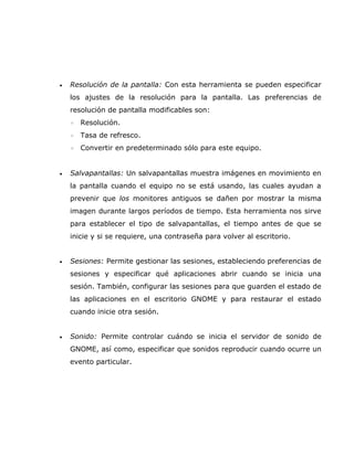 •   Resolución de la pantalla: Con esta herramienta se pueden especificar
    los ajustes de la resolución para la pantalla. Las preferencias de
    resolución de pantalla modificables son:
    ◦   Resolución.
    ◦   Tasa de refresco.
    ◦   Convertir en predeterminado sólo para este equipo.


•   Salvapantallas: Un salvapantallas muestra imágenes en movimiento en
    la pantalla cuando el equipo no se está usando, las cuales ayudan a
    prevenir que los monitores antiguos se dañen por mostrar la misma
    imagen durante largos períodos de tiempo. Esta herramienta nos sirve
    para establecer el tipo de salvapantallas, el tiempo antes de que se
    inicie y si se requiere, una contraseña para volver al escritorio.


•   Sesiones: Permite gestionar las sesiones, estableciendo preferencias de
    sesiones y especificar qué aplicaciones abrir cuando se inicia una
    sesión. También, configurar las sesiones para que guarden el estado de
    las aplicaciones en el escritorio GNOME y para restaurar el estado
    cuando inicie otra sesión.


•   Sonido: Permite controlar cuándo se inicia el servidor de sonido de
    GNOME, así como, especificar que sonidos reproducir cuando ocurre un
    evento particular.
 