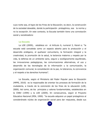 cuyo norte sea, el logro de los Fines de la Educación; es decir, la construcción
de la sociedad deseable, donde la participación protagónica, sea      la norma y
no la excepción. En este contexto, la Escuela también tiene una connotación
social y socializadora:


      La Escuela
      La LOE (2009),      establece en   el Artículo 6, numeral 3, literal e: “la
escuela está concebida como un espacio abierto para la producción y el
desarrollo endógeno, el quehacer comunitario, la formación integral y la
creatividad, la promoción de la salud, la lactancia materna y respeto por la
vida, la defensa de un ambiente sano, seguro y ecológicamente equilibrado,
las innovaciones pedagógicas, las comunicaciones alternativas, el uso y
desarrollo de las tecnologías de la información y la comunicación, la
organización comunal, la consolidación de la paz, la tolerancia, la convivencia
y el respeto a los derechos humanos”.


      La Escuela, según el Ministerio del Poder Popular para la Educación
(MPPE, 2010) es la responsable de orientar los procesos de formación de la
ciudadanía, a través de la concreción de los fines de la educación (LOE,
2009). Así como, de los principios y valores fundamentales, establecidos en
la CRBV (1999) y la LOE (2009). En consecuencia, según el Proyecto
Educativo Nacional (PEN, 1999) “la escuela adquiere un papel protagónico al
considerársele núcleo de organización social para dar respuesta, desde sus

                                         23
 