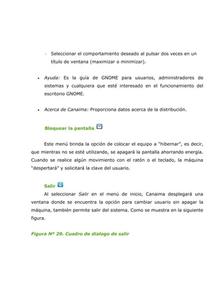 ◦   Seleccionar el comportamiento deseado al pulsar dos veces en un
           título de ventana (maximizar o minimizar).


   •   Ayuda: Es la guía de GNOME para usuarios, administradores de
       sistemas y cualquiera que esté interesado en el funcionamiento del
       escritorio GNOME.


   •   Acerca de Canaima: Proporciona datos acerca de la distribución.



       Bloquear la pantalla


       Este menú brinda la opción de colocar el equipo a “hibernar”, es decir,
que mientras no se esté utilizando, se apagará la pantalla ahorrando energía.
Cuando se realice algún movimiento con el ratón o el teclado, la máquina
“despertará” y solicitará la clave del usuario.



       Salir
       Al seleccionar Salir en el menú de inicio, Canaima desplegará una
ventana donde se encuentra la opción para cambiar usuario sin apagar la
máquina, también permite salir del sistema. Como se muestra en la siguiente
figura.


Figura Nº 29. Cuadro de dialogo de salir
 