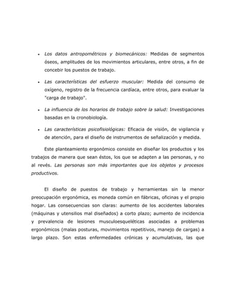 •   Los datos antropométricos y biomecánicos: Medidas de segmentos
      óseos, amplitudes de los movimientos articulares, entre otros, a fin de
      concebir los puestos de trabajo.

  •   Las características del esfuerzo muscular: Medida del consumo de
      oxígeno, registro de la frecuencia cardíaca, entre otros, para evaluar la
      "carga de trabajo".

  •   La influencia de los horarios de trabajo sobre la salud: Investigaciones
      basadas en la cronobiología.

  •   Las características psicofisiológicas: Eficacia de visión, de vigilancia y
      de atención, para el diseño de instrumentos de señalización y medida.

      Este planteamiento ergonómico consiste en diseñar los productos y los
trabajos de manera que sean éstos, los que se adapten a las personas, y no
al revés. Las personas son más importantes que los objetos y procesos
productivos.


      El diseño de puestos de trabajo y herramientas sin la menor
preocupación ergonómica, es moneda común en fábricas, oficinas y el propio
hogar. Las consecuencias son claras: aumento de los accidentes laborales
(máquinas y utensilios mal diseñados) a corto plazo; aumento de incidencia
y prevalencia de lesiones musculoesqueléticas asociadas a problemas
ergonómicos (malas posturas, movimientos repetitivos, manejo de cargas) a
largo plazo. Son estas enfermedades crónicas y acumulativas, las que
 