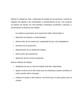 afectan la calidad de vida y capacidad de trabajo de las personas. Cuando se
adaptan los objetos a las necesidades y características de las y los usuarios
se realizan las tareas con más facilidad, evitándose accidentes y lesiones, y
aumentando la eficiencia del trabajo.


      Los objetivos generales de la ergonomía están relacionadas a:

  •   Reducción de lesiones y enfermedades.

  •   Disminución de los costos por incapacidad de las y los trabajadores.

  •   Aumento de la producción.

  •   Mejoramiento de la calidad del trabajo.

  •   Disminución del ausentismo.

  •   Aplicación de las normas existentes.

Buenos hábitos de trabajo:

  •   Asegúrese de que su área de trabajo está bien organizada.

  •   Ajuste la altura de la silla hasta que los antebrazos queden paralelos al
      suelo cuando utilice el equipo.

  •   Coloque el equipo a fácil alcance y de forma que el codo quede junto al
      cuerpo.
 