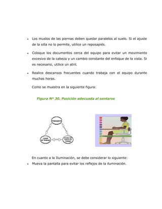 •   Los muslos de las piernas deben quedar paralelos al suelo. Si el ajuste
    de la silla no lo permite, utilice un reposapiés.

•   Coloque los documentos cerca del equipo para evitar un movimiento
    excesivo de la cabeza y un cambio constante del enfoque de la vista. Si
    es necesario, utilice un atril.

•   Realice descansos frecuentes cuando trabaja con el equipo durante
    muchas horas.

    Como se muestra en la siguiente figura:


       Figura Nº 30. Posición adecuada al sentarse




    En cuanto a la Iluminación, se debe considerar lo siguiente:
•   Mueva la pantalla para evitar los reflejos de la iluminación.
 