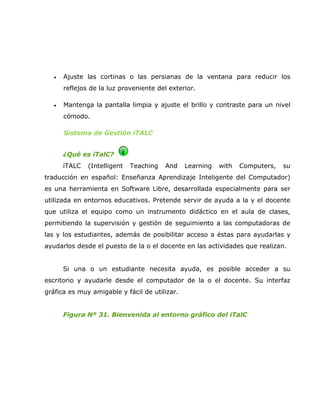 •   Ajuste las cortinas o las persianas de la ventana para reducir los
       reflejos de la luz proveniente del exterior.

   •   Mantenga la pantalla limpia y ajuste el brillo y contraste para un nivel
       cómodo.

       Sistema de Gestión iTALC


       ¿Qué es iTalC?
       iTALC   (Intelligent   Teaching   And   Learning   with   Computers,   su
traducción en español: Enseñanza Aprendizaje Inteligente del Computador)
es una herramienta en Software Libre, desarrollada especialmente para ser
utilizada en entornos educativos. Pretende servir de ayuda a la y el docente
que utiliza el equipo como un instrumento didáctico en el aula de clases,
permitiendo la supervisión y gestión de seguimiento a las computadoras de
las y los estudiantes, además de posibilitar acceso a éstas para ayudarlas y
ayudarlos desde el puesto de la o el docente en las actividades que realizan.


       Si una o un estudiante necesita ayuda, es posible acceder a su
escritorio y ayudarle desde el computador de la o el docente. Su interfaz
gráfica es muy amigable y fácil de utilizar.


       Figura Nº 31. Bienvenida al entorno gráfico del iTalC
 