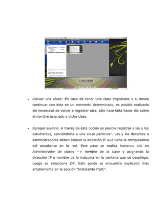 •   Activar una clase: En caso de tener una clase registrada y si desea
    continuar con ésta en un momento determinado, es posible realizarlo
    sin necesidad de volver a registrar otra, sólo hace falta hacer clic sobre
    el nombre asignado a dicha clase.


•   Agregar alumno: A través de ésta opción es posible registrar a las y los
    estudiantes, asociándolos a una clase particular. Las y los docentes o
    administradores deben colocar la dirección IP que tiene la computadora
    del estudiante en la red. Este paso se realiza haciendo clic en
    Administrador de clases --> nombre de la clase y asignando la
    dirección IP o nombre de la máquina en la ventana que se despliega.
    Luego se selecciona OK. Este punto se encuentra explicado más
    ampliamente en la sección “Instalando iTalC”.
 