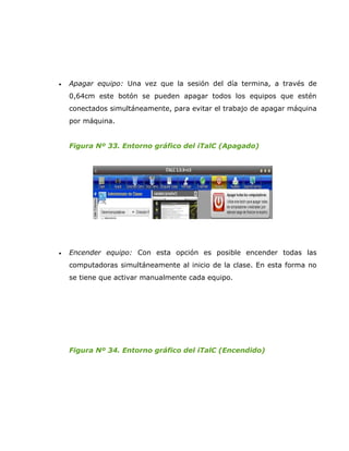 •   Apagar equipo: Una vez que la sesión del día termina, a través de
    0,64cm este botón se pueden apagar todos los equipos que estén
    conectados simultáneamente, para evitar el trabajo de apagar máquina
    por máquina.


    Figura Nº 33. Entorno gráfico del iTalC (Apagado)




•   Encender equipo: Con esta opción es posible encender todas las
    computadoras simultáneamente al inicio de la clase. En esta forma no
    se tiene que activar manualmente cada equipo.




    Figura Nº 34. Entorno gráfico del iTalC (Encendido)
 