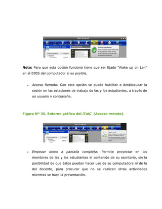 Nota: Para que esta opción funcione tiene que ser fijado "Wake up on Lan"
en el BIOS del computador si es posible.


  •   Acceso Remoto: Con este opción se puede habilitar o desbloquear la
      sesión en las estaciones de trabajo de las y los estudiantes, a través de
      un usuario y contraseña.




Figura Nº 35. Entorno gráfico del iTalC (Acceso remoto).




  •   Empezar   demo    a   pantalla   completa:   Permite   proyectar   en   los
      monitores de las y los estudiantes el contenido de su escritorio, sin la
      posibilidad de que éstos puedan hacer uso de su computadora ni de la
      del docente, para procurar que no se realicen otras actividades
      mientras se hace la presentación.
 