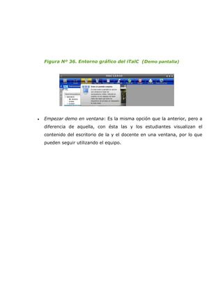 Figura Nº 36. Entorno gráfico del iTalC (Demo pantalla)




•   Empezar demo en ventana: Es la misma opción que la anterior, pero a
    diferencia de aquella, con ésta las y los estudiantes visualizan el
    contenido del escritorio de la y el docente en una ventana, por lo que
    pueden seguir utilizando el equipo.
 