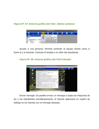 Figura Nº 37. Entorno gráfico del iTalc (Demo ventana)




      Ayudar a una persona: Permite controlar el equipo cliente como si
fuera la y el docente. Controla el teclado y el ratón del estudiante.


      Figura Nº 38. Entorno gráfico del iTalC (Ayuda)




      Enviar mensaje: Es posible enviar un mensaje a todas las máquinas de
las y los estudiantes simultáneamente, al hacerlo aparecerá un cuadro de
diálogo en los clientes con el mensaje deseado.
 