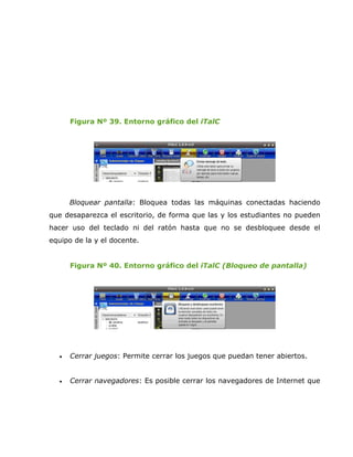 Figura Nº 39. Entorno gráfico del iTalC




       Bloquear pantalla: Bloquea todas las máquinas conectadas haciendo
que desaparezca el escritorio, de forma que las y los estudiantes no pueden
hacer uso del teclado ni del ratón hasta que no se desbloquee desde el
equipo de la y el docente.


       Figura Nº 40. Entorno gráfico del iTalC (Bloqueo de pantalla)




   •   Cerrar juegos: Permite cerrar los juegos que puedan tener abiertos.


   •   Cerrar navegadores: Es posible cerrar los navegadores de Internet que
 