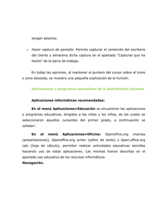 tengan abiertos.


  •   Hacer captura de pantalla: Permite capturar el contenido del escritorio
      del cliente y almacena dicha captura en el apartado “Capturas que ha
      hecho” de la barra de trabajo.


      En todas las opciones, al mantener el puntero del cursor sobre el ícono
o zona deseada, se muestra una pequeña explicación de la función.


      Aplicaciones o programas educativos de la distribución Canaima


      Aplicaciones informáticas recomendadas:

      En el menú Aplicaciones>Educación se encuentran las aplicaciones
o programas educativos, dirigidos a las niñas y los niños, de las cuales se
seleccionaron aquellos cursantes del primer grado, a continuación se
señalan:

      En   el   menú     Aplicaciones>Oficina:      Openoffice.org   impress
(presentaciones), Openoffice.org writer (editor de texto) y Open.office.org
calc (hoja de cálculo), permiten realizar actividades educativas sencillas
haciendo uso de estas aplicaciones. Las mismas fueron descritas en el
apartado uso educativo de los recursos informáticos.
Navegación.
 