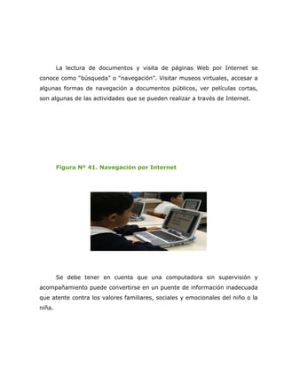 La lectura de documentos y visita de páginas Web por Internet se
conoce como “búsqueda” o “navegación”. Visitar museos virtuales, accesar a
algunas formas de navegación a documentos públicos, ver películas cortas,
son algunas de las actividades que se pueden realizar a través de Internet.




        Figura Nº 41. Navegación por Internet




        Se debe tener en cuenta que una computadora sin supervisión y
acompañamiento puede convertirse en un puente de información inadecuada
que atente contra los valores familiares, sociales y emocionales del niño o la
niña.
 