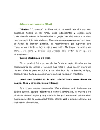 Salas de conversación (Chat).

     “Chatear” (conversar) en línea se ha convertido en el medio por
excelencia favorito de las niñas, niños, adolescentes y jóvenes para
conectarse de manera individual o con un grupo (sala de chat) por Internet
para compartir intereses similares. Chatear es como conversar, pero en lugar
de hablar se escriben palabras. Es recomendable que supervise qué
conversación entabla su hijo o hija y con quién. Mantenga una actitud de
alerta permanente y oriente este proceso para evitar algún tipo de
inconveniente.
     Correo electrónico o E-mail.

     El correo electrónico es una de las funciones más utilizadas en las
computadoras con acceso a Internet. Las niñas y niños pueden usarlo de
manera eficiente para escribirle a los miembros de su familia, amigos,
compañeros, y hasta para comunicarse con sus maestras y maestros.

     Conexiones sociales en la Red: Publicaciones instantáneas en
páginas Web y otros diarios en Internet.

     Para conocer nuevas personas las niñas y niños no están limitados a un
parque público, equipos deportivos o centros comerciales, el mundo a su
alrededor ahora es digital y muy accesible, las y los estudiantes pueden abrir
cuentas gratuitas de correo electrónico, páginas Web y álbumes de fotos en
Internet en sólo minutos.
 