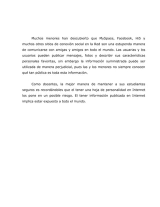 Muchos menores han descubierto que MySpace, Facebook, Hi5 y
muchos otros sitios de conexión social en la Red son una estupenda manera
de comunicarse con amigas y amigos en todo el mundo. Las usuarias y los
usuarios pueden publicar mensajes, fotos y describir sus características
personales favoritas, sin embargo la información suministrada puede ser
utilizada de manera perjudicial, pues las y los menores no siempre conocen
qué tan pública es toda esta información.


     Como docentes, la mejor manera de mantener a sus estudiantes
seguros es recordándoles que el tener una hoja de personalidad en Internet
los pone en un posible riesgo. El tener información publicada en Internet
implica estar expuesto a todo el mundo.
 