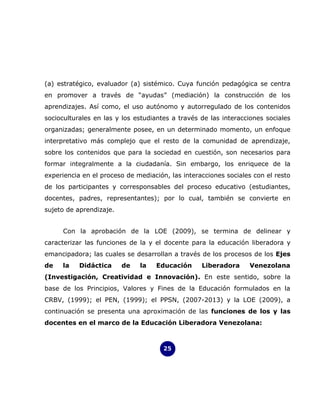 (a) estratégico, evaluador (a) sistémico. Cuya función pedagógica se centra
en promover a través de “ayudas” (mediación) la construcción de los
aprendizajes. Así como, el uso autónomo y autorregulado de los contenidos
socioculturales en las y los estudiantes a través de las interacciones sociales
organizadas; generalmente posee, en un determinado momento, un enfoque
interpretativo más complejo que el resto de la comunidad de aprendizaje,
sobre los contenidos que para la sociedad en cuestión, son necesarios para
formar integralmente a la ciudadanía. Sin embargo, los enriquece de la
experiencia en el proceso de mediación, las interacciones sociales con el resto
de los participantes y corresponsables del proceso educativo (estudiantes,
docentes, padres, representantes); por lo cual, también se convierte en
sujeto de aprendizaje.


     Con la aprobación de la LOE (2009), se termina de delinear y
caracterizar las funciones de la y el docente para la educación liberadora y
emancipadora; las cuales se desarrollan a través de los procesos de los Ejes
de   la    Didáctica     de   la   Educación      Liberadora     Venezolana
(Investigación, Creatividad e Innovación). En este sentido, sobre la
base de los Principios, Valores y Fines de la Educación formulados en la
CRBV, (1999); el PEN, (1999); el PPSN, (2007-2013) y la LOE (2009), a
continuación se presenta una aproximación de las funciones de los y las
docentes en el marco de la Educación Liberadora Venezolana:



                                      25
 