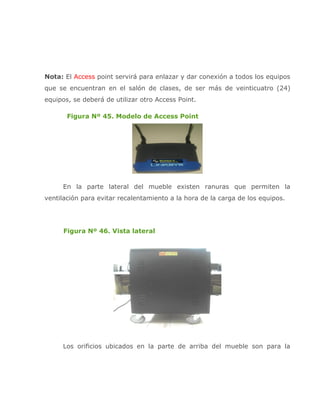 Nota: El Access point servirá para enlazar y dar conexión a todos los equipos
que se encuentran en el salón de clases, de ser más de veinticuatro (24)
equipos, se deberá de utilizar otro Access Point.

       Figura Nº 45. Modelo de Access Point




     En la parte lateral del mueble existen ranuras que permiten la
ventilación para evitar recalentamiento a la hora de la carga de los equipos.




      Figura Nº 46. Vista lateral




     Los orificios ubicados en la parte de arriba del mueble son para la
 