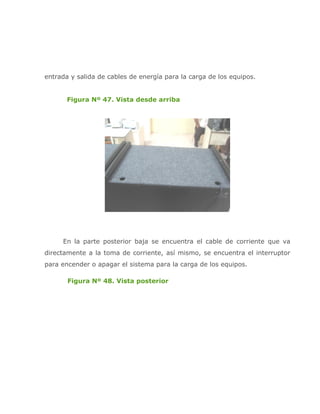 entrada y salida de cables de energía para la carga de los equipos.


       Figura Nº 47. Vista desde arriba




     En la parte posterior baja se encuentra el cable de corriente que va
directamente a la toma de corriente, así mismo, se encuentra el interruptor
para encender o apagar el sistema para la carga de los equipos.

       Figura Nº 48. Vista posterior
 