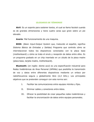 GLOSARIO DE TÉRMINOS

   Atril: Es un soporte para sostener textos, el cual se llama facistol cuando
es de grandes dimensiones y tiene cuatro caras que giran sobre un pie
elevado.

   Avería: Mal funcionamiento de una maquina.

   BIOS: (Basic Input-Output System que, traducido al español, significa
Sistema Básico de Entradas y Salidas) Programa que controla cómo se
interrelacionan     todos   los   dispositivos   conectados   con   la   placa   base
(motherboard) y cómo se trata el envío y recepción de datos entre ellos. Es
un programa grabado en un chip insertado en un zócalo de la placa madre
(placa base, tarjeta madre, motherboard).

   Bluetooth: (en inglés: diente azul) es una especificación industrial para
Redes Inalámbricas de Área Personal (WPANs) que posibilita la transmisión
de voz y datos entre diferentes dispositivos mediante un enlace por
radiofrecuencia segura y globalmente libre (2,4 GHz.). Los principales
objetivos que se pretenden conseguir con esta norma son:

           I.     Facilitar las comunicaciones entre equipos móviles y fijos.

           II.    Eliminar cables y conectores entre éstos.

           III.   Ofrecer la posibilidad de crear pequeñas redes inalámbricas y
                  facilitar la sincronización de datos entre equipos personales.
 