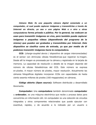 Cámara Web: Es una pequeña cámara digital conectada a un
computador, el cual puede capturar imágenes y transmitirlas a través de
Internet en directo, ya sea a una página Web o a otro u otros
computadores forma privada o pública. Por lo general, las webcam se
usan para transmitir imágenes en vivo, pero también puede capturar
imágenes o pequeños vídeos (dependiendo del programa de la
misma) que pueden ser grabados y transmitidos por Internet. Este
dispositivo se clasifica como de entrada, ya que por medio de él
podemos transmitir imágenes hacia la computadora.
      CCD: (charge-coupled device / dispositivo de cargas interconectadas)
es el sensor con diminutas células fotoeléctricas que registran la imagen.
Desde allí la imagen es procesada por la cámara y registrada en la tarjeta de
memoria. La capacidad de resolución o detalle de la imagen depende del
número   de células fotoeléctricas del CCD. Este número                    se expresa
en píxeles. A mayor número de píxeles, mayor resolución. Actualmente las
cámaras fotográficas digitales incorporan CCDs con capacidades de hasta
ciento sesenta millones de pixeles (160 megapixeles) en cámaras.

      Código abierto (Open source): Software distribuido y desarrollado
libremente.

      Computador: Una computadora también denominada computador
u ordenador, es una máquina electrónica que recibe y procesa datos para
convertirlos en información útil. Un computador es una colección de circuitos
integrados y otros componentes relacionados que puede ejecutar con
exactitud,    rapidez,   y   de   acuerdo   a   lo   indicado   por   un    usuario   o
 