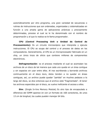 automáticamente por otro programa, una gran variedad de secuencias o
rutinas de instrucciones que son ordenadas, organizadas y sistematizadas en
función a una amplia gama de aplicaciones prácticas y precisamente
determinadas, proceso al cual se le ha denominado con el nombre de
programación y al que lo realiza se le llama programador.

      CPU       (Central   Processing   Unit   o   Unidad     de   Central       de
Procesamiento): Es un circuito microscópico que interpreta y ejecuta
instrucciones. El CPU se ocupa del control y el proceso de datos en los
computadores. Generalmente, el CPU es un microprocesador fabricado en un
chip, un único trozo de silicio que contiene millones de componentes
electrónicos.

      Defragmentación: es el proceso mediante el cual se acomodan los
archivos de un disco de tal manera que cada uno quede en un área contigua
y sin espacios sin usar entre ellos. Al irse escribiendo y borrando archivos
continuamente en el disco duro, éstos tienden a no quedar en áreas
contiguas, así, un archivo puede quedar "partido" en muchos pedazos a lo
largo del disco, se dice entonces que el archivo está "fragmentado". Al tener
los archivos esparcidos por el disco, se vuelve ineficiente el acceso a ellos.

      Dim: (Single In-line Memory Module) Es otro tipo de encapsulado a
diferencia del SIMM aparece en con un formato de 168 conectores, de unos
13 cm de longitud, los cuales pueden manejar 64 bits.
 