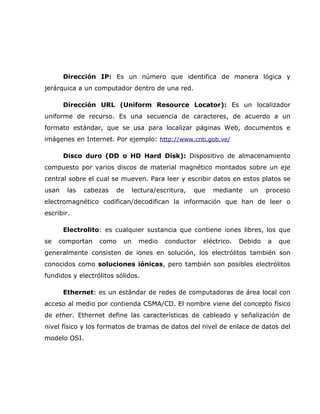 Dirección IP: Es un número que identifica de manera lógica y
jerárquica a un computador dentro de una red.

       Dirección URL (Uniform Resource Locator): Es un localizador
uniforme de recurso. Es una secuencia de caracteres, de acuerdo a un
formato estándar, que se usa para localizar páginas Web, documentos e
imágenes en Internet. Por ejemplo: http://www.cnti.gob.ve/

       Disco duro (DD o HD Hard Disk): Dispositivo de almacenamiento
compuesto por varios discos de material magnético montados sobre un eje
central sobre el cual se mueven. Para leer y escribir datos en estos platos se
usan    las   cabezas   de     lectura/escritura,   que   mediante    un    proceso
electromagnético codifican/decodifican la información que han de leer o
escribir.

       Electrolito: es cualquier sustancia que contiene iones libres, los que
se   comportan    como    un     medio    conductor   eléctrico.   Debido   a   que
generalmente consisten de iones en solución, los electrólitos también son
conocidos como soluciones iónicas, pero también son posibles electrólitos
fundidos y electrólitos sólidos.

       Ethernet: es un estándar de redes de computadoras de área local con
acceso al medio por contienda CSMA/CD. El nombre viene del concepto físico
de ether. Ethernet define las características de cableado y señalización de
nivel físico y los formatos de tramas de datos del nivel de enlace de datos del
modelo OSI.
 
