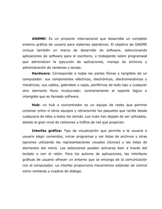 GNOME: Es un proyecto internacional que desarrolla un completo
entorno gráfico de usuario para sistemas operativos. El objetivo de GNOME
incluye   también   un   marco   de   desarrollo   de   software,   seleccionando
aplicaciones de software para el escritorio, y trabajando sobre programasd
que administren la ejecución de aplicaciones, manejo de archivos y
administración de ventanas y tareas.
      Hardware: Corresponde a todas las partes físicas y tangibles de un
computador: sus componentes eléctricos, electrónicos, electromecánicos y
mecánicos; sus cables, gabinetes o cajas, periféricos de todo tipo y cualquier
otro elemento físico involucrado; contrariamente al soporte lógico e
intangible que es llamado software.

      Hub: un hub o concentrador es un equipo de redes que permite
conectar entre sí otros equipos y retransmite los paquetes que recibe desde
cualquiera de ellos a todos los demás. Los hubs han dejado de ser utilizados,
debido al gran nivel de colisiones y tráfico de red que propician.

      Interfaz gráfica: Tipo de visualización que permite a la usuaria o
usuario elegir comandos, iniciar programas y ver listas de archivos y otras
opciones utilizando las representaciones visuales (íconos) y las listas de
elementos del menú. Las selecciones pueden activarse bien a través del
teclado o con el ratón. Para los autores de aplicaciones, las interfaces
gráficas de usuario ofrecen un entorno que se encarga de la comunicación
con el computador. La interfaz proporciona mecanismos estándar de control
como ventanas y cuadros de diálogo.
 