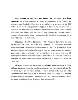 Lan: Una red de área local, red local o LAN (del inglés Local Área
Network) es la interconexión de varios computadores y periféricos. Su
extensión esta limitada físicamente a un edificio o a un entorno de 200
metros o con repetidores podríamos llegar a la distancia de un campo de 1
kilómetro. Su aplicación más extendida es la interconexión de computadores
personales y estaciones de trabajo en oficinas, fábricas, etc., para compartir
recursos e intercambiar datos y aplicaciones. En definitiva, permite que dos o
más máquinas se comuniquen.

     Licencias Creative Commons (CC): Creative Commons es una
organización sin fines de lucro que sustenta un innovador proyecto
internacional que tiene por objetivo fortalecer a creadores y creadoras, para
que sean quienes definan los términos en que sus obras pueden ser usadas,
qué derechos desean entregar y en qué condiciones lo harán. Para ello, CC
ofrece gratuitamente a los creadores un conjunto de modelos de licencias y
una serie de aplicaciones informáticas que facilitan la distribución y uso de
contenidos.

     Litio: es un elemento químico de símbolo Li y número atómico 3. En la
tabla periódica, se encuentra en el grupo 1, entre los elementos alcalinos. En
su forma pura, es un metal blando, de color blanco plata, que se oxida
rápidamente en aire o agua. Es el elemento sólido más ligero y se emplea
especialmente en aleaciones conductoras del calor, en baterías eléctricas y,
sus sales, en el tratamiento de ciertos tipos de depresión.
 