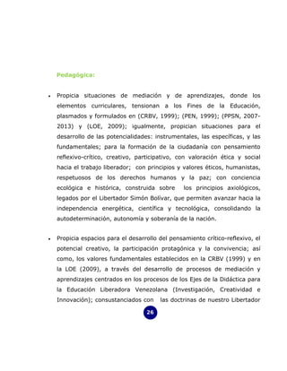 Pedagógica:


•   Propicia situaciones de mediación y de aprendizajes, donde los
    elementos curriculares, tensionan a los Fines de la Educación,
    plasmados y formulados en (CRBV, 1999); (PEN, 1999); (PPSN, 2007-
    2013) y (LOE, 2009); igualmente, propician situaciones para el
    desarrollo de las potencialidades: instrumentales, las específicas, y las
    fundamentales; para la formación de la ciudadanía con pensamiento
    reflexivo-crítico, creativo, participativo, con valoración ética y social
    hacia el trabajo liberador; con principios y valores éticos, humanistas,
    respetuosos de los derechos humanos y la paz; con conciencia
    ecológica e histórica, construida sobre       los principios axiológicos,
    legados por el Libertador Simón Bolívar, que permiten avanzar hacia la
    independencia energética, científica y tecnológica, consolidando la
    autodeterminación, autonomía y soberanía de la nación.


•   Propicia espacios para el desarrollo del pensamiento crítico-reflexivo, el
    potencial creativo, la participación protagónica y la convivencia; así
    como, los valores fundamentales establecidos en la CRBV (1999) y en
    la LOE (2009), a través del desarrollo de procesos de mediación y
    aprendizajes centrados en los procesos de los Ejes de la Didáctica para
    la Educación Liberadora Venezolana (Investigación, Creatividad e
    Innovación); consustanciados con     las doctrinas de nuestro Libertador

                                    26
 